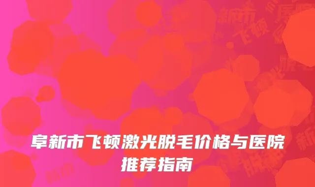 阜新市飞顿激光脱毛价格与医院推荐指南