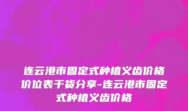 连云港市固定式种植义齿价格价位表干货分享-连云港市固定式种植义齿价格