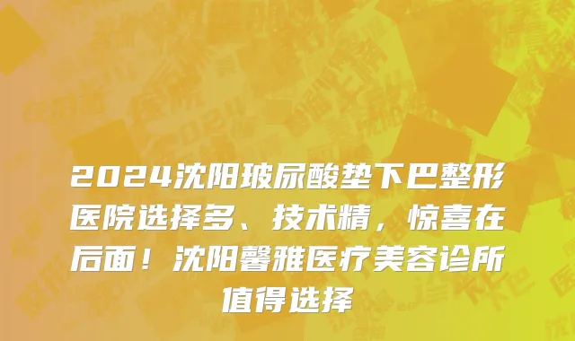 2024沈阳玻尿酸垫下巴整形医院选择多、技术精,惊喜在后面!沈阳馨雅医疗美容诊所值得选择