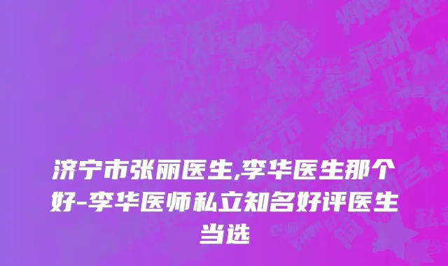 济宁市张丽医生,李华医生那个好-李华医师私立知名好评医生当选
