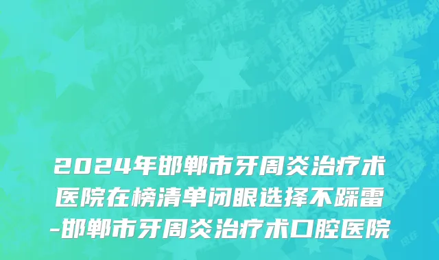 2024年邯郸市牙周炎治疗术医院在榜清单闭眼选择不踩雷-邯郸市牙周炎治疗术口腔医院