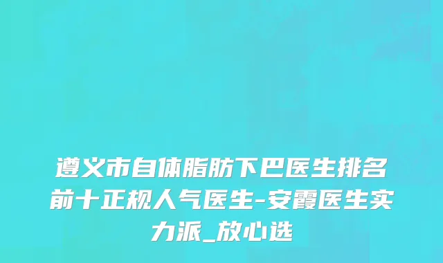 遵义市自体脂肪下巴医生排名前十正规人气医生-安霞医生实力派_放心选