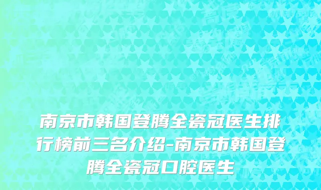 南京市韩国登腾全瓷冠医生排行榜前三名介绍-南京市韩国登腾全瓷冠口腔医生