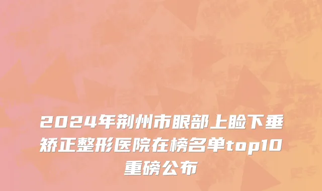 2024年荆州市眼部上睑下垂矫正整形医院在榜名单top10重磅公布