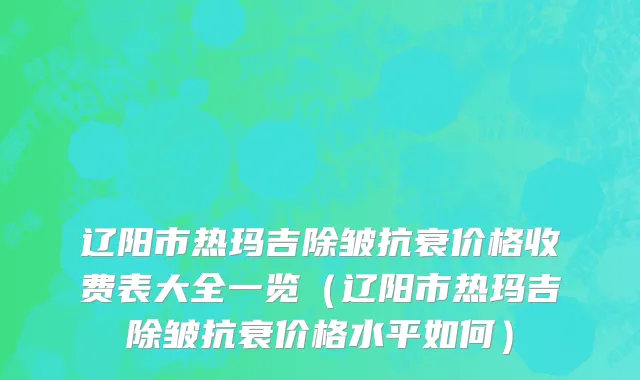 辽阳市热玛吉除皱抗衰价格收费表大全一览（辽阳市热玛吉除皱抗衰价格水平如何）