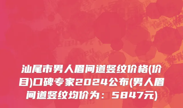 汕尾市男人眉间道竖纹价格(价目)口碑专家2024公布(男人眉间道竖纹均价为：5847元)