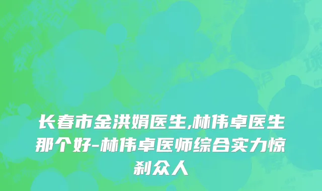 长春市金洪娟医生,林伟卓医生那个好-林伟卓医师综合实力惊刹众人