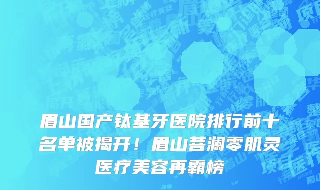 眉山国产钛基牙医院排行前十名单被揭开！眉山菩澜零肌灵医疗美容再霸榜