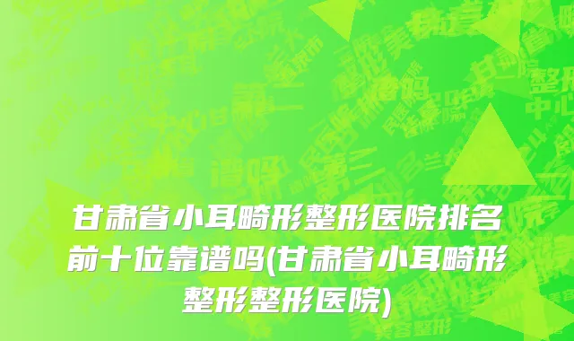甘肃省小耳畸形整形医院排名前十位靠谱吗(甘肃省小耳畸形整形整形医院)