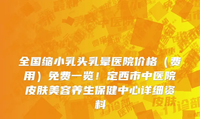 全国缩小乳头乳晕医院价格(费用)免费一览!定西市中医院皮肤美容养生保健中心详细资料