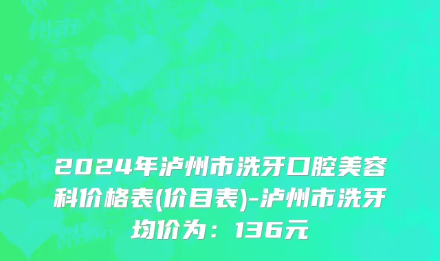2024年泸州市洗牙口腔美容科价格表(价目表)-泸州市洗牙均价为：136元
