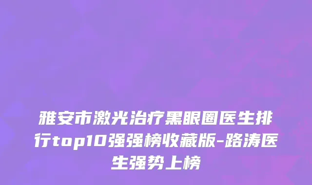 雅安市激光治疗黑眼圈医生排行top10强强榜收藏版-路涛医生强势上榜