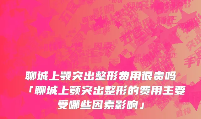 聊城上颚突出整形费用很贵吗「聊城上颚突出整形的费用主要受哪些因素影响」