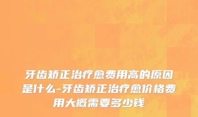 牙齿矫正治疗愈费用高的原因是什么-牙齿矫正治疗愈价格费用大概需要多少钱