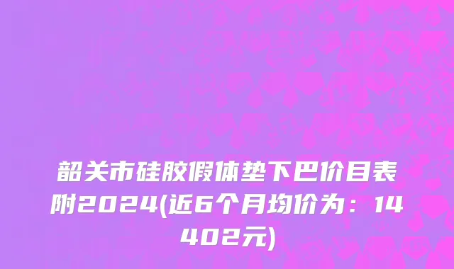 韶关市硅胶假体垫下巴价目表附2024(近6个月均价为：14402元)