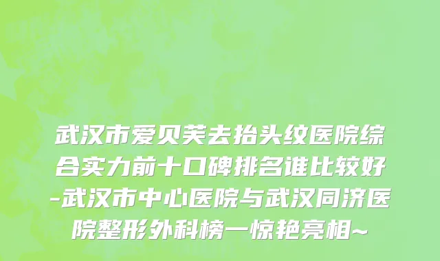 武汉市爱贝芙去抬头纹医院综合实力前十口碑排名谁比较好-武汉市中心医院与武汉同济医院整形外科榜一惊艳亮相~