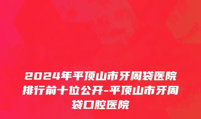 2024年平顶山市牙周袋医院排行前十位公开-平顶山市牙周袋口腔医院