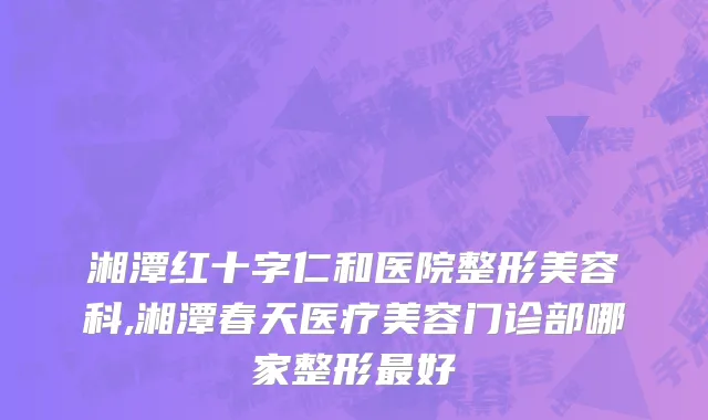 湘潭红十字仁和医院整形美容科,湘潭春天医疗美容门诊部哪家整形最好