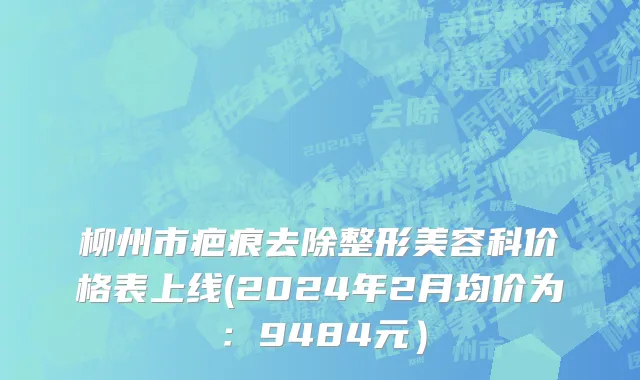柳州市疤痕去除整形美容科价格表上线(2024年2月均价为：9484元）