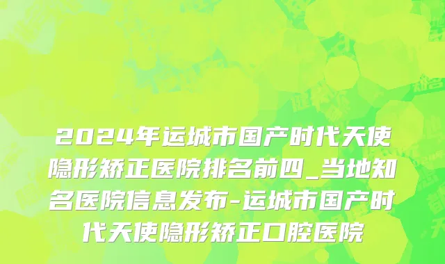 2024年运城市国产时代天使隐形矫正医院排名前四_当地知名医院信息发布-运城市国产时代天使隐形矫正口腔医院