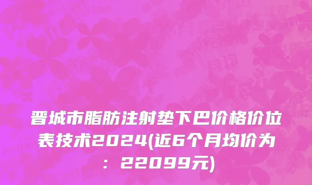 晋城市脂肪注射垫下巴价格价位表技术2024(近6个月均价为：22099元)