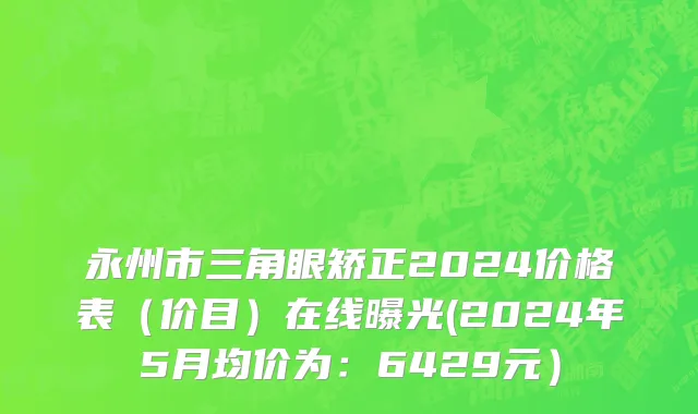 永州市三角眼矫正2024价格表（价目）在线曝光(2024年5月均价为：6429元）