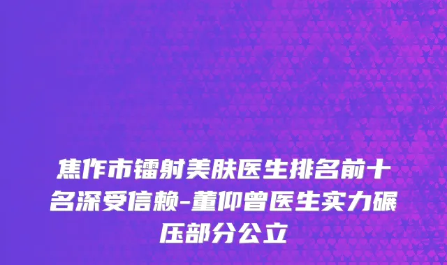 焦作市镭射美肤医生排名前十名深受信赖-董仰曾医生实力碾压部分公立