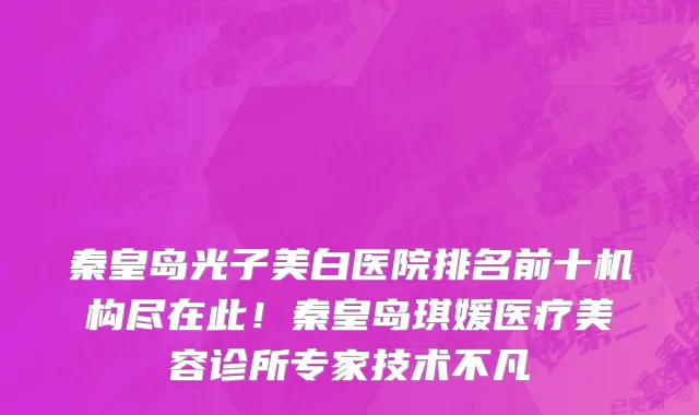 秦皇岛光子美白医院排名前十机构尽在此!秦皇岛琪媛医疗美容诊所专家技术不凡