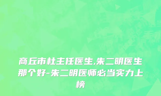 商丘市杜主任医生,朱二明医生那个好-朱二明医师必当实力上榜