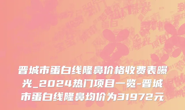 晋城市蛋白线隆鼻价格收费表曝光_2024热门项目一览-晋城市蛋白线隆鼻均价为31972元