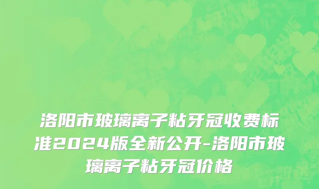 洛阳市玻璃离子粘牙冠收费标准2024版全新公开-洛阳市玻璃离子粘牙冠价格