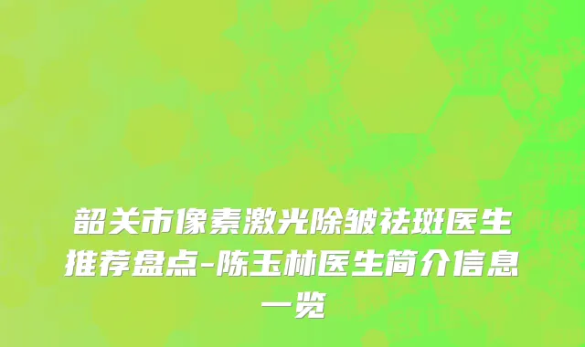 韶关市像素激光除皱祛斑医生推荐盘点-陈玉林医生简介信息一览