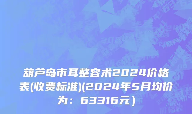 葫芦岛市耳整容术2024价格表(收费标准)(2024年5月均价为：63316元）
