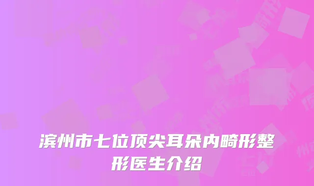 滨州市七位顶尖耳朵内畸形整形医生介绍