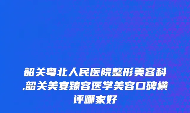 韶关粤北人民医院整形美容科,韶关美宴臻容医学美容口碑横评哪家好
