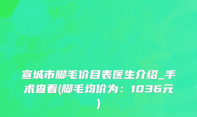 宣城市脚毛价目表医生介绍_手术查看(脚毛均价为：1036元)