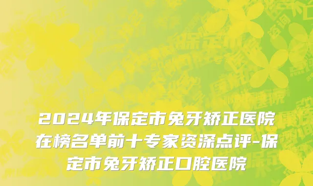 2024年保定市兔牙矫正医院在榜名单前十专家资深点评-保定市兔牙矫正口腔医院
