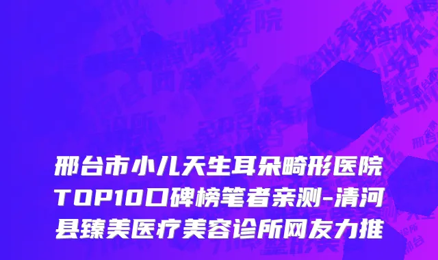 邢台市小儿天生耳朵畸形医院TOP10口碑榜笔者亲测-清河县臻美医疗美容诊所网友力推