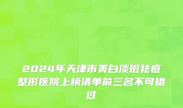 2024年天津市美白淡斑祛痘整形医院上榜清单前三名不可错过