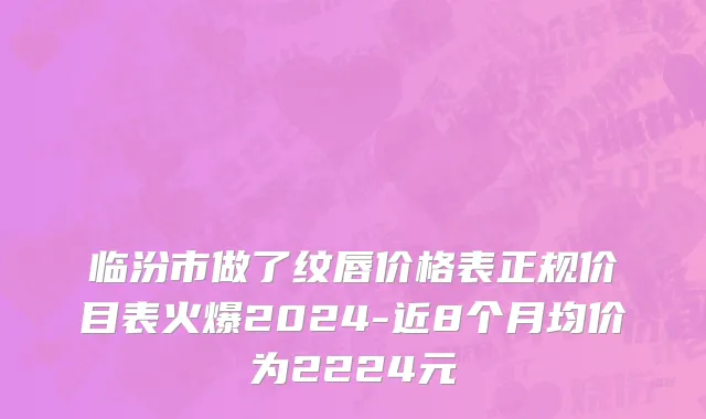 临汾市做了纹唇价格表正规价目表火爆2024-近8个月均价为2224元