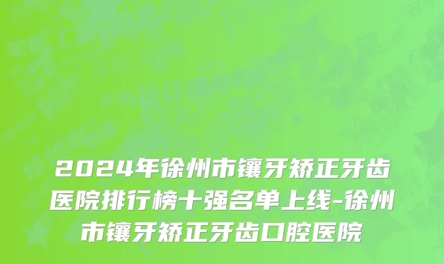 2024年徐州市镶牙矫正牙齿医院排行榜十强名单上线-徐州市镶牙矫正牙齿口腔医院