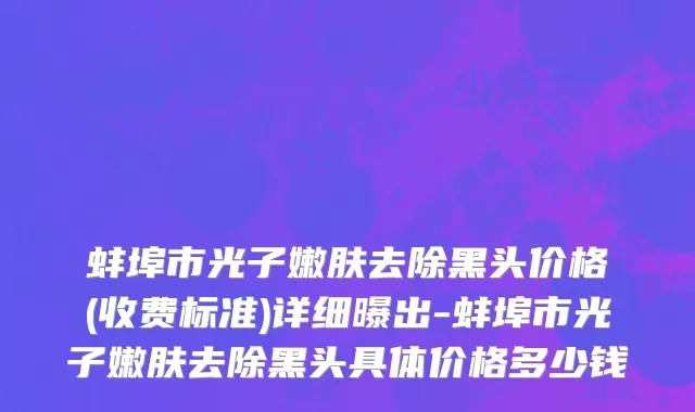 蚌埠市光子嫩肤去除黑头价格(收费标准)详细曝出-蚌埠市光子嫩肤去除黑头具体价格多少钱