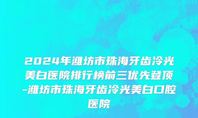 2024年潍坊市珠海牙齿冷光美白医院排行榜前三优先登顶-潍坊市珠海牙齿冷光美白口腔医院