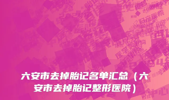 六安市去掉胎记名单汇总（六安市去掉胎记整形医院）