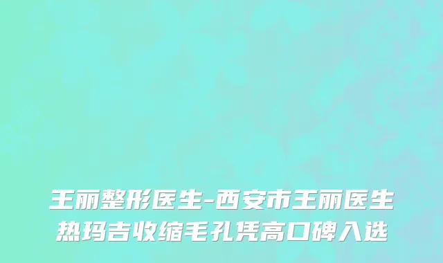 王丽整形医生-西安市王丽医生热玛吉收缩毛孔凭高口碑入选