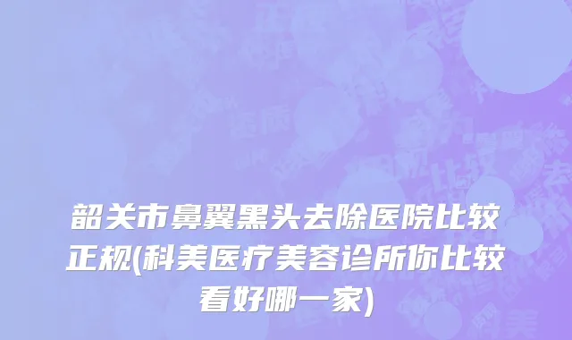 韶关市鼻翼黑头去除医院比较正规(科美医疗美容诊所你比较看好哪一家)