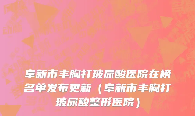 阜新市丰胸打玻尿酸医院在榜名单发布更新（阜新市丰胸打玻尿酸整形医院）