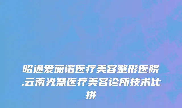 昭通爱丽诺医疗美容整形医院,云南光慧医疗美容诊所技术比拼