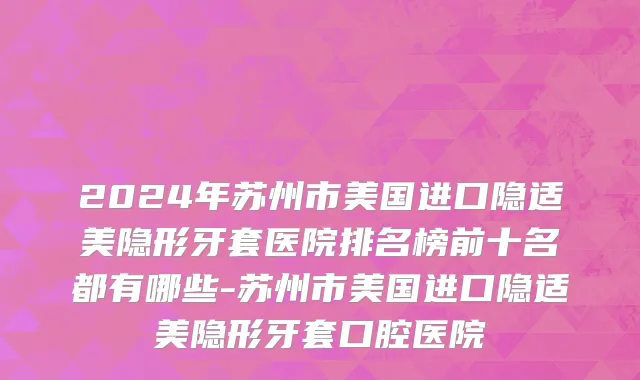 2024年苏州市美国进口隐适美隐形牙套医院排名榜前十名都有哪些-苏州市美国进口隐适美隐形牙套口腔医院