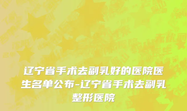 辽宁省手术去副乳好的医院医生名单公布-辽宁省手术去副乳整形医院